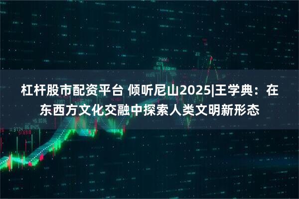 杠杆股市配资平台 倾听尼山2025|王学典：在东西方文化交融中探索人类文明新形态