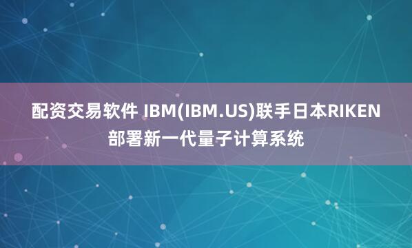 配资交易软件 IBM(IBM.US)联手日本RIKEN部署新一代量子计算系统
