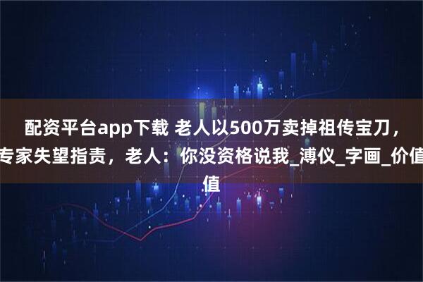 配资平台app下载 老人以500万卖掉祖传宝刀，专家失望指责，老人：你没资格说我_溥仪_字画_价值