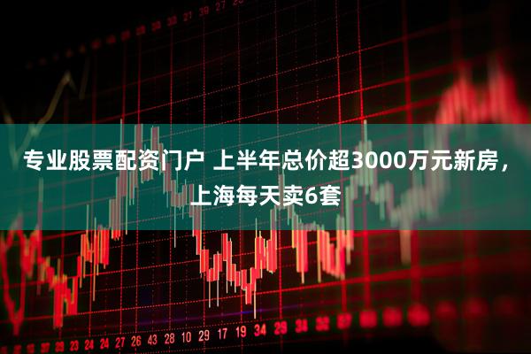 专业股票配资门户 上半年总价超3000万元新房，上海每天卖6套