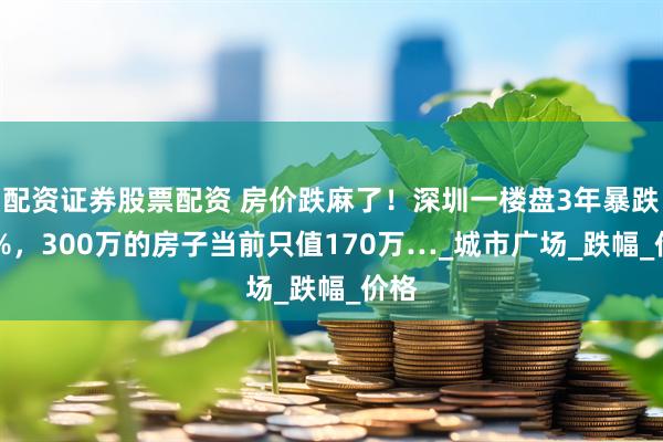 配资证券股票配资 房价跌麻了！深圳一楼盘3年暴跌43%，300万的房子当前只值170万…_城市广场_跌幅_价格