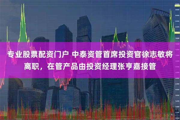 专业股票配资门户 中泰资管首席投资官徐志敏将离职，在管产品由投资经理张亨嘉接管