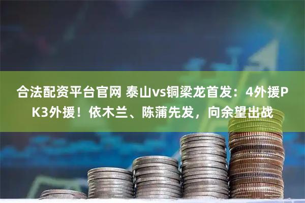合法配资平台官网 泰山vs铜梁龙首发：4外援PK3外援！依木兰、陈蒲先发，向余望出战