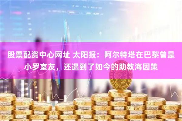股票配资中心网址 太阳报：阿尔特塔在巴黎曾是小罗室友，还遇到了如今的助教海因策