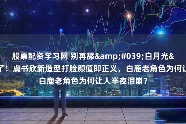 股票配资学习网 别再舔'白月光'了！虞书欣新造型打脸颜值即正义，白鹿老角色为何让人半夜泪崩？